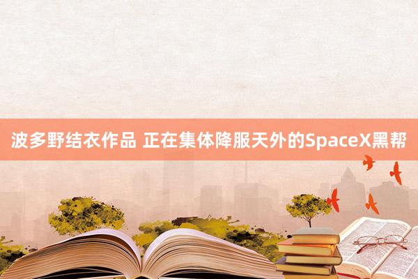 波多野结衣作品 正在集体降服天外的SpaceX黑帮