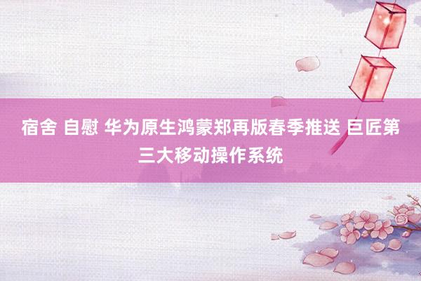 宿舍 自慰 华为原生鸿蒙郑再版春季推送 巨匠第三大移动操作系统