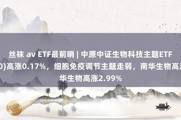 丝袜 av ETF最前哨 | 中原中证生物科技主题ETF(516500)高涨0.17%，细胞免疫调节主题走弱，南华生物高涨2.99%