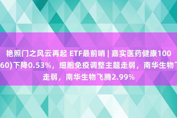 艳照门之风云再起 ETF最前哨 | 嘉实医药健康100ETF(515960)下降0.53%，细胞免疫调整主题走弱，南华生物飞腾2.99%