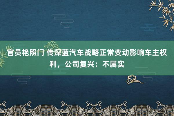 官员艳照门 传深蓝汽车战略正常变动影响车主权利，公司复兴：不属实