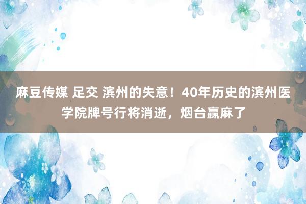 麻豆传媒 足交 滨州的失意！40年历史的滨州医学院牌号行将消逝，烟台赢麻了