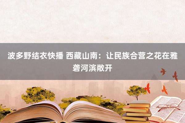 波多野结衣快播 西藏山南：让民族合营之花在雅砻河滨敞开