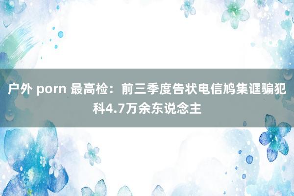 户外 porn 最高检：前三季度告状电信鸠集诓骗犯科4.7万余东说念主