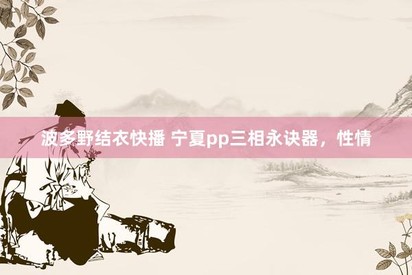 波多野结衣快播 宁夏pp三相永诀器，性情