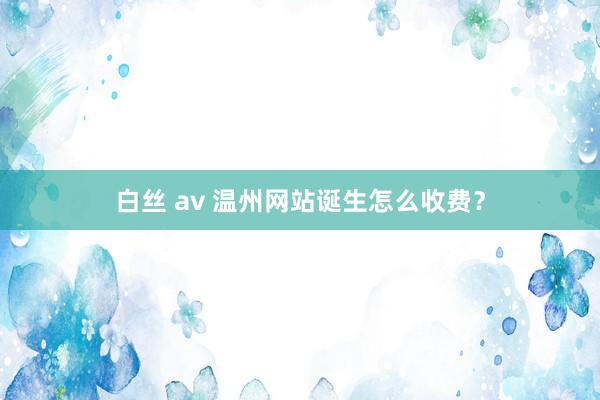 白丝 av 温州网站诞生怎么收费？