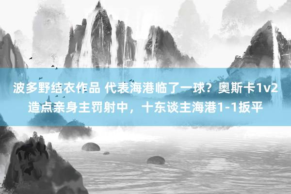 波多野结衣作品 代表海港临了一球？奥斯卡1v2造点亲身主罚射中，十东谈主海港1-1扳平