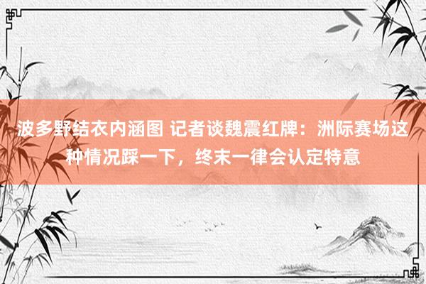 波多野结衣内涵图 记者谈魏震红牌：洲际赛场这种情况踩一下，终末一律会认定特意