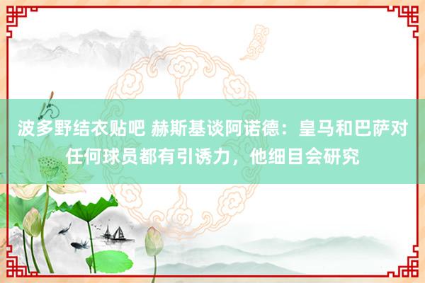 波多野结衣贴吧 赫斯基谈阿诺德：皇马和巴萨对任何球员都有引诱力，他细目会研究