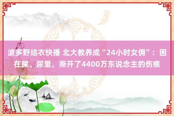 波多野结衣快播 北大教养成“24小时女佣”：困在屎、尿里，撕开了4400万东说念主的伤痕