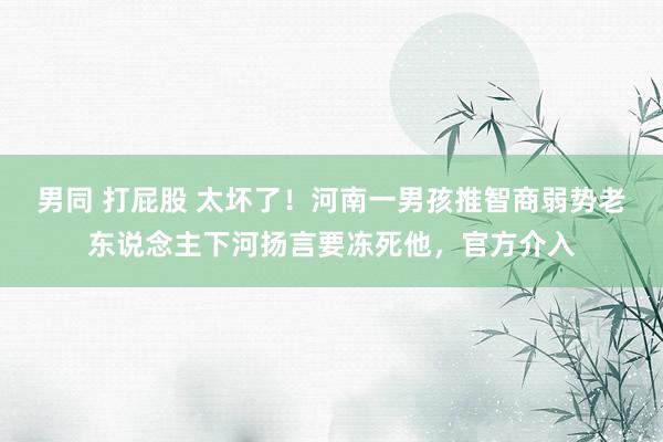 男同 打屁股 太坏了！河南一男孩推智商弱势老东说念主下河扬言要冻死他，官方介入