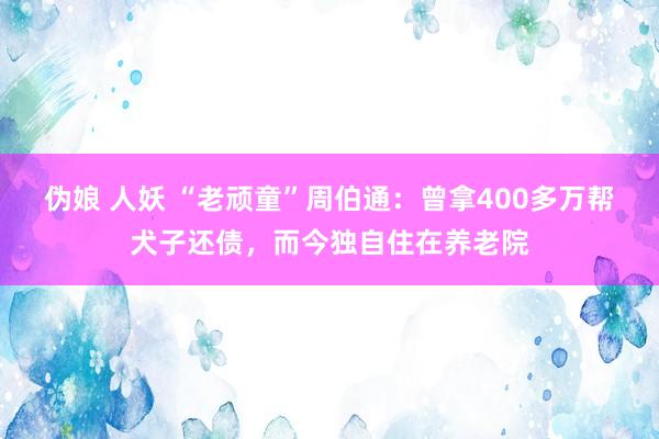 伪娘 人妖 “老顽童”周伯通：曾拿400多万帮犬子还债，而今独自住在养老院