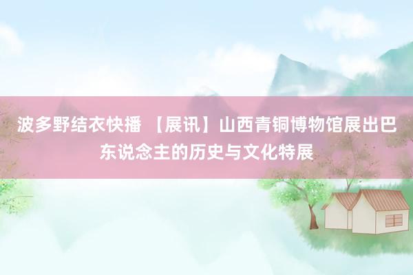 波多野结衣快播 【展讯】山西青铜博物馆展出巴东说念主的历史与文化特展