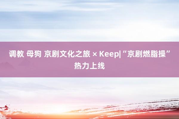 调教 母狗 京剧文化之旅 × Keep|“京剧燃脂操”热力上线