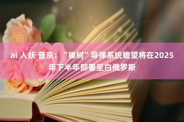 ai 人妖 普京：“榛树”导弹系统瞻望将在2025年下半年部署至白俄罗斯