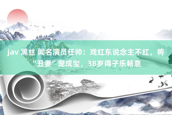 jav 黑丝 闻名演员任帅：戏红东说念主不红，将“丑妻”宠成宝，38岁得子乐畅意