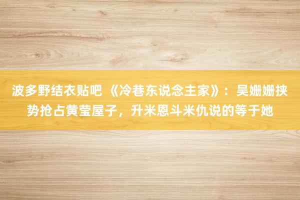 波多野结衣贴吧 《冷巷东说念主家》：吴姗姗挟势抢占黄莹屋子，升米恩斗米仇说的等于她