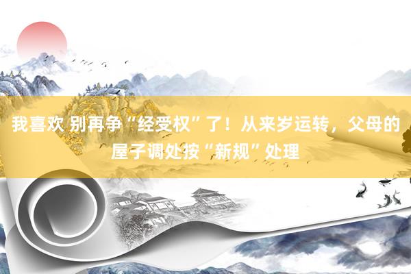 我喜欢 别再争“经受权”了！从来岁运转，父母的屋子调处按“新规”处理