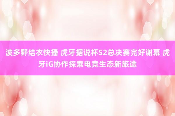 波多野结衣快播 虎牙据说杯S2总决赛完好谢幕 虎牙iG协作探索电竞生态新旅途