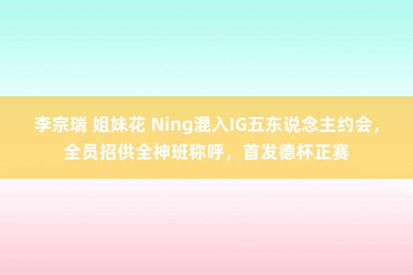 李宗瑞 姐妹花 Ning混入IG五东说念主约会，全员招供全神班称呼，首发德杯正赛