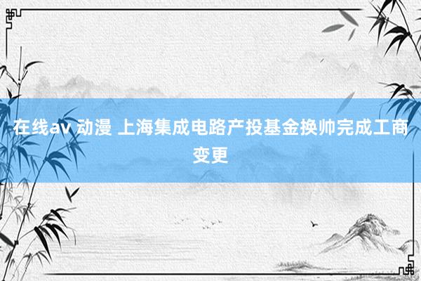 在线av 动漫 上海集成电路产投基金换帅完成工商变更