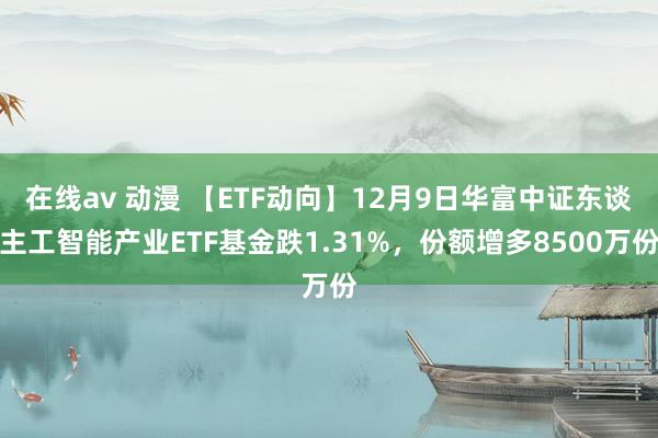 在线av 动漫 【ETF动向】12月9日华富中证东谈主工智能产业ETF基金跌1.31%，份额增多8500万份