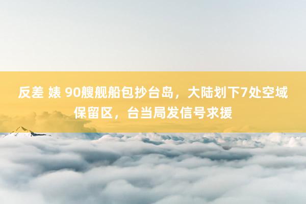 反差 婊 90艘舰船包抄台岛，大陆划下7处空域保留区，台当局发信号求援