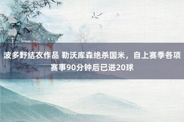 波多野结衣作品 勒沃库森绝杀国米，自上赛季各项赛事90分钟后已进20球