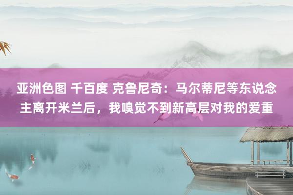 亚洲色图 千百度 克鲁尼奇：马尔蒂尼等东说念主离开米兰后，我嗅觉不到新高层对我的爱重