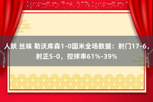 人妖 丝袜 勒沃库森1-0国米全场数据：射门17-6，射正5-0，控球率61%-39%