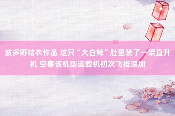 波多野结衣作品 这只“大白鲸”肚里装了一架直升机 空客该机型运载机初次飞抵深圳