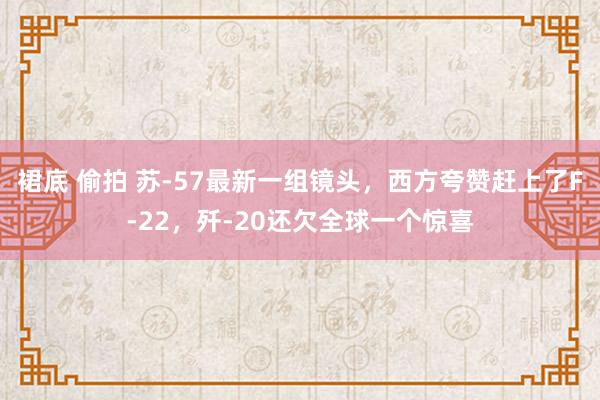 裙底 偷拍 苏-57最新一组镜头，西方夸赞赶上了F-22，歼-20还欠全球一个惊喜