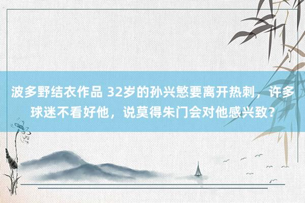 波多野结衣作品 32岁的孙兴慜要离开热刺，许多球迷不看好他，说莫得朱门会对他感兴致？