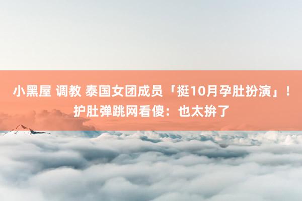 小黑屋 调教 泰国女团成员「挺10月孕肚扮演」！　护肚弹跳网看傻：也太拚了