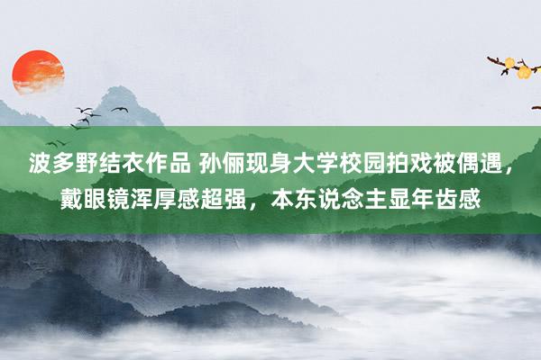 波多野结衣作品 孙俪现身大学校园拍戏被偶遇，戴眼镜浑厚感超强，本东说念主显年齿感
