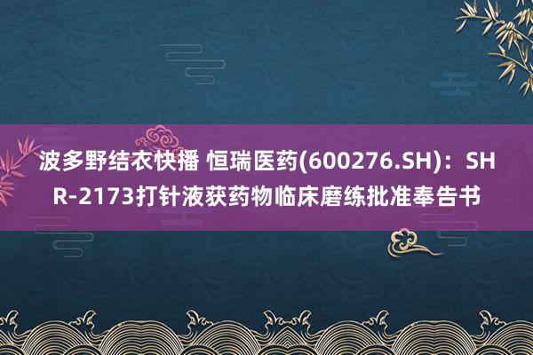 波多野结衣快播 恒瑞医药(600276.SH)：SHR-2173打针液获药物临床磨练批准奉告书