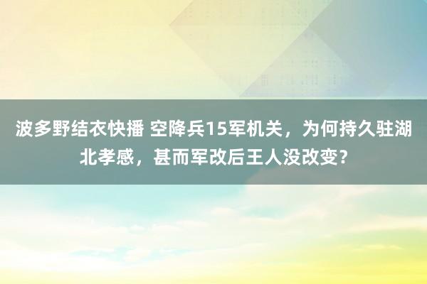 波多野结衣快播 空降兵15军机关，为何持久驻湖北孝感，甚而军改后王人没改变？