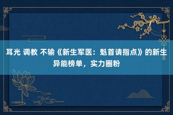 耳光 调教 不输《新生军医：魁首请指点》的新生异能榜单，实力圈粉