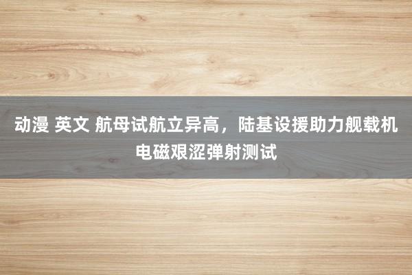 动漫 英文 航母试航立异高，陆基设援助力舰载机电磁艰涩弹射测试