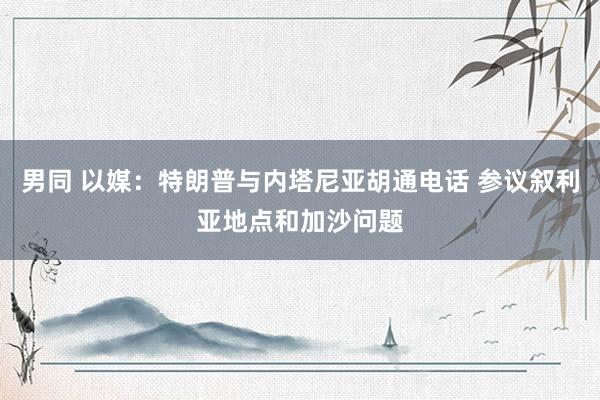男同 以媒：特朗普与内塔尼亚胡通电话 参议叙利亚地点和加沙问题