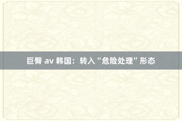 巨臀 av 韩国：转入“危险处理”形态