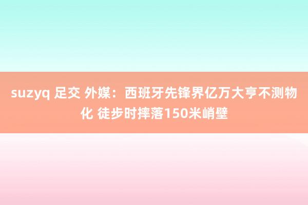 suzyq 足交 外媒：西班牙先锋界亿万大亨不测物化 徒步时摔落150米峭壁