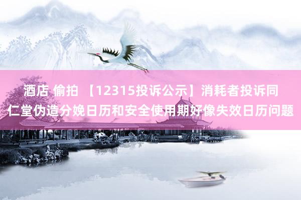 酒店 偷拍 【12315投诉公示】消耗者投诉同仁堂伪造分娩日历和安全使用期好像失效日历问题