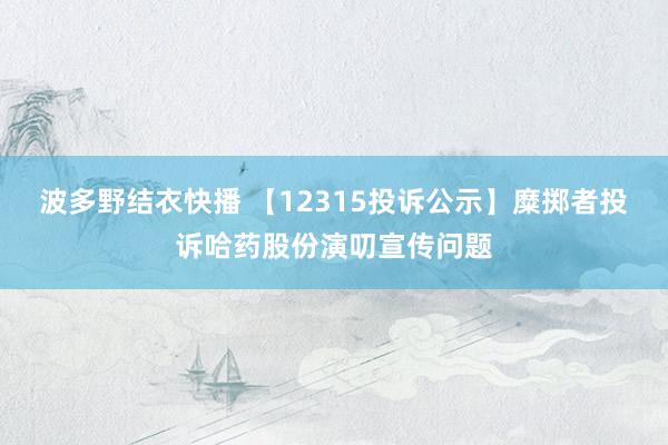 波多野结衣快播 【12315投诉公示】糜掷者投诉哈药股份演叨宣传问题