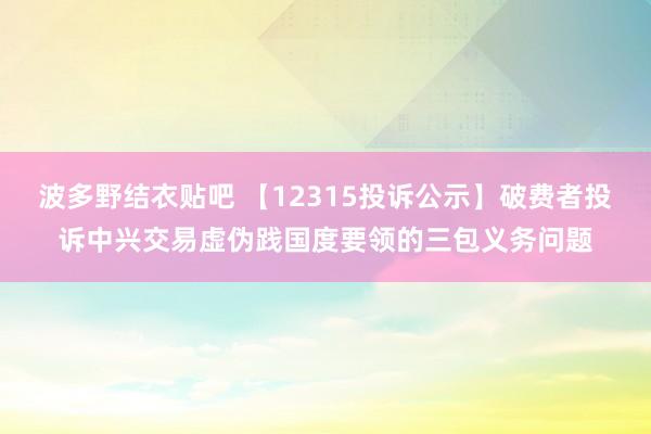 波多野结衣贴吧 【12315投诉公示】破费者投诉中兴交易虚伪践国度要领的三包义务问题