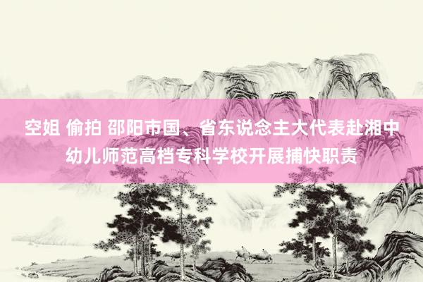 空姐 偷拍 邵阳市国、省东说念主大代表赴湘中幼儿师范高档专科学校开展捕快职责