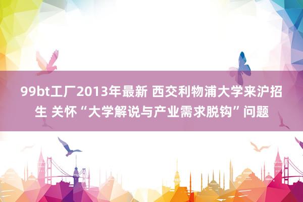 99bt工厂2013年最新 西交利物浦大学来沪招生 关怀“大学解说与产业需求脱钩”问题