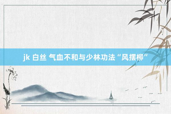 jk 白丝 气血不和与少林功法“风摆柳”