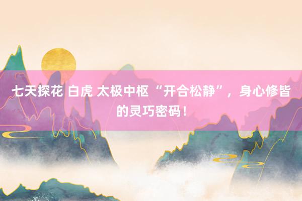 七天探花 白虎 太极中枢 “开合松静”，身心修皆的灵巧密码！