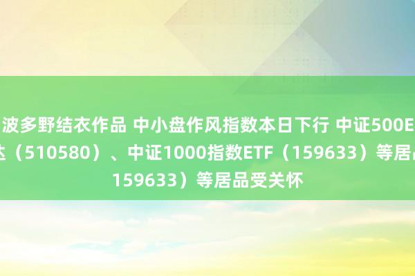 波多野结衣作品 中小盘作风指数本日下行 中证500ETF易方达（510580）、中证1000指数ETF（159633）等居品受关怀